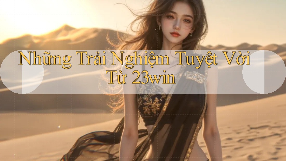 Những Trải Nghiệm Tuyệt Vời Từ 23win