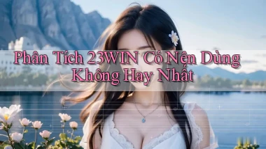 phân tích 23win có nên dùng không hay nhất