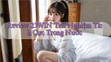 review 23win trải nghiệm tích cực trong nước