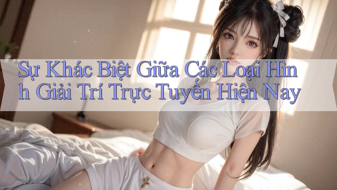 Sự Khác Biệt Giữa Các Loại Hình Giải Trí Trực Tuyến Hiện Nay