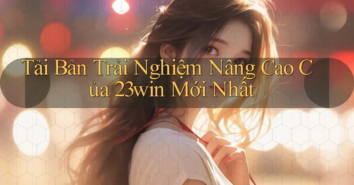 tải bản trải nghiệm nâng cao của 23win mới nhất