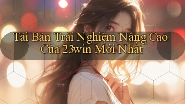 tải bản trải nghiệm nâng cao của 23win mới nhất
