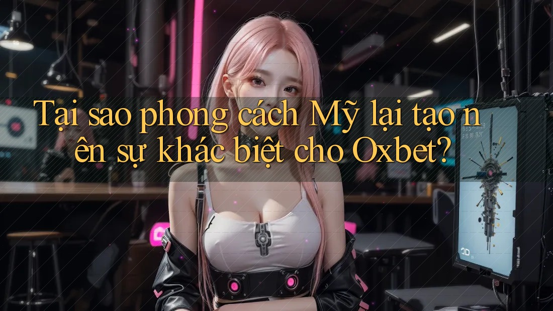 Tại sao phong cách Mỹ lại tạo nên sự khác biệt cho Oxbet?