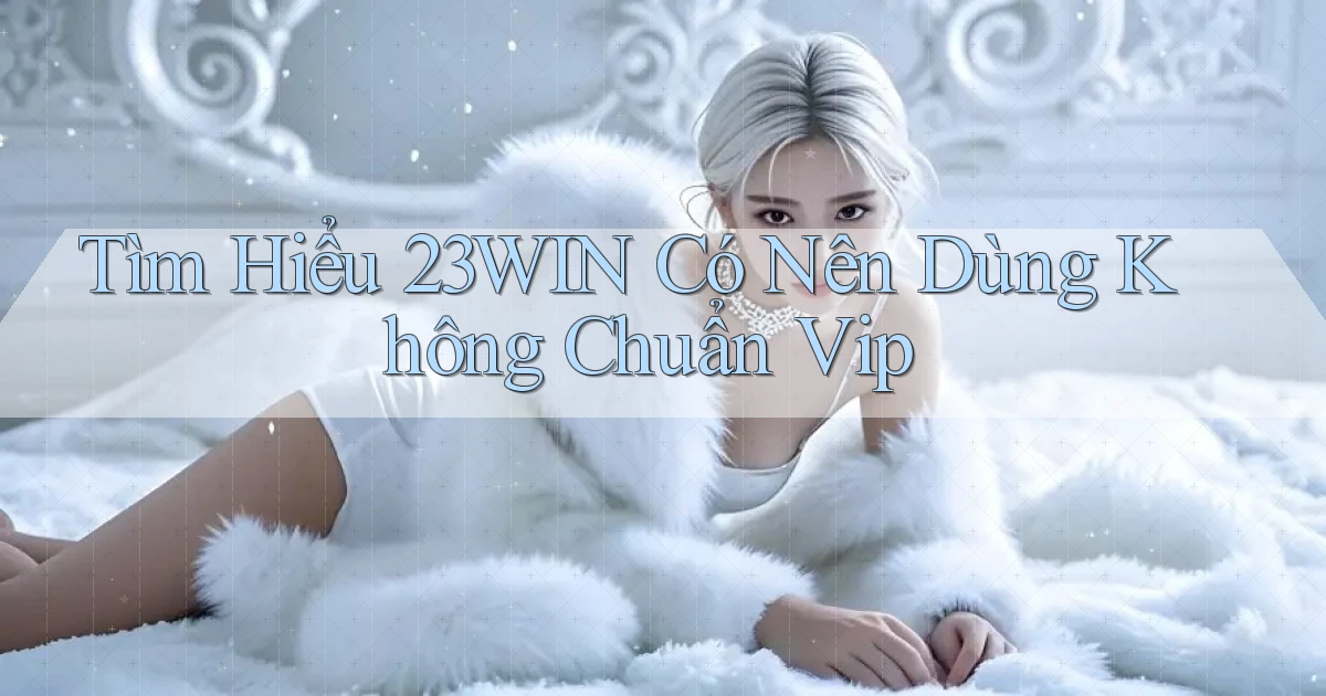 tìm hiểu 23win có nên dùng không chuẩn vip