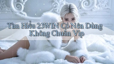 tìm hiểu 23win có nên dùng không chuẩn vip