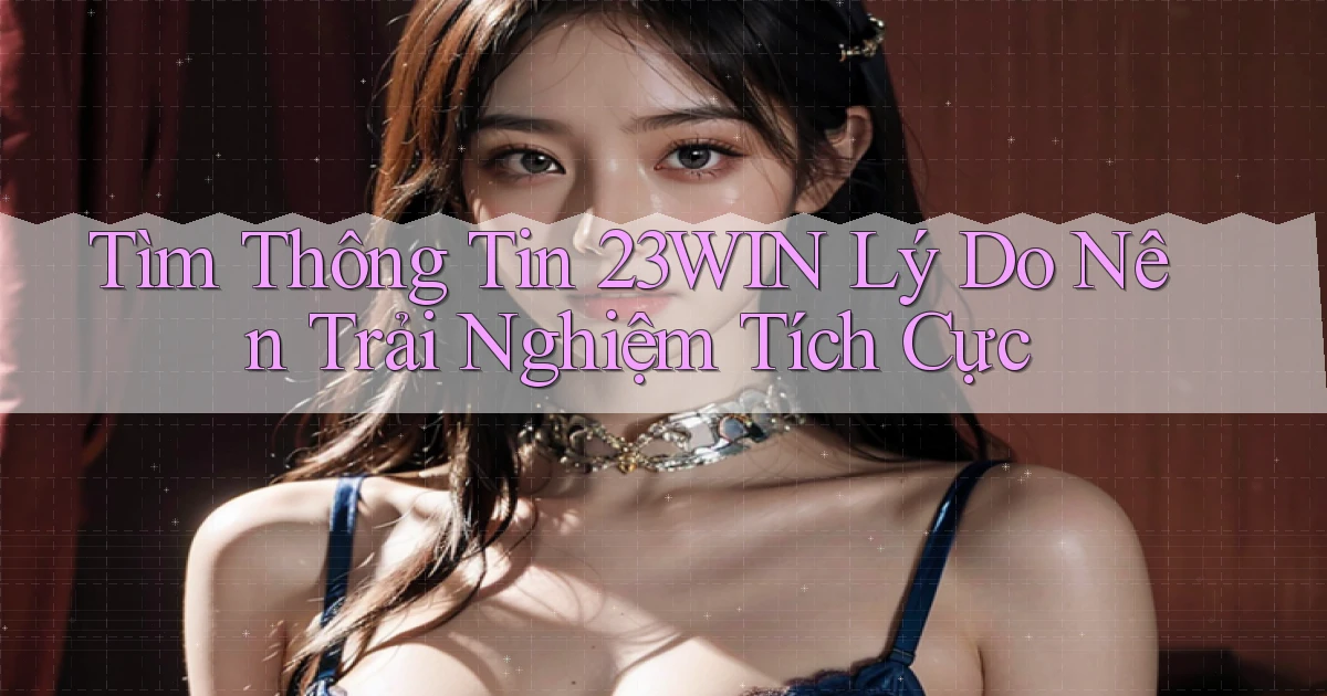 tìm thông tin 23win lý do nên trải nghiệm tích cực
