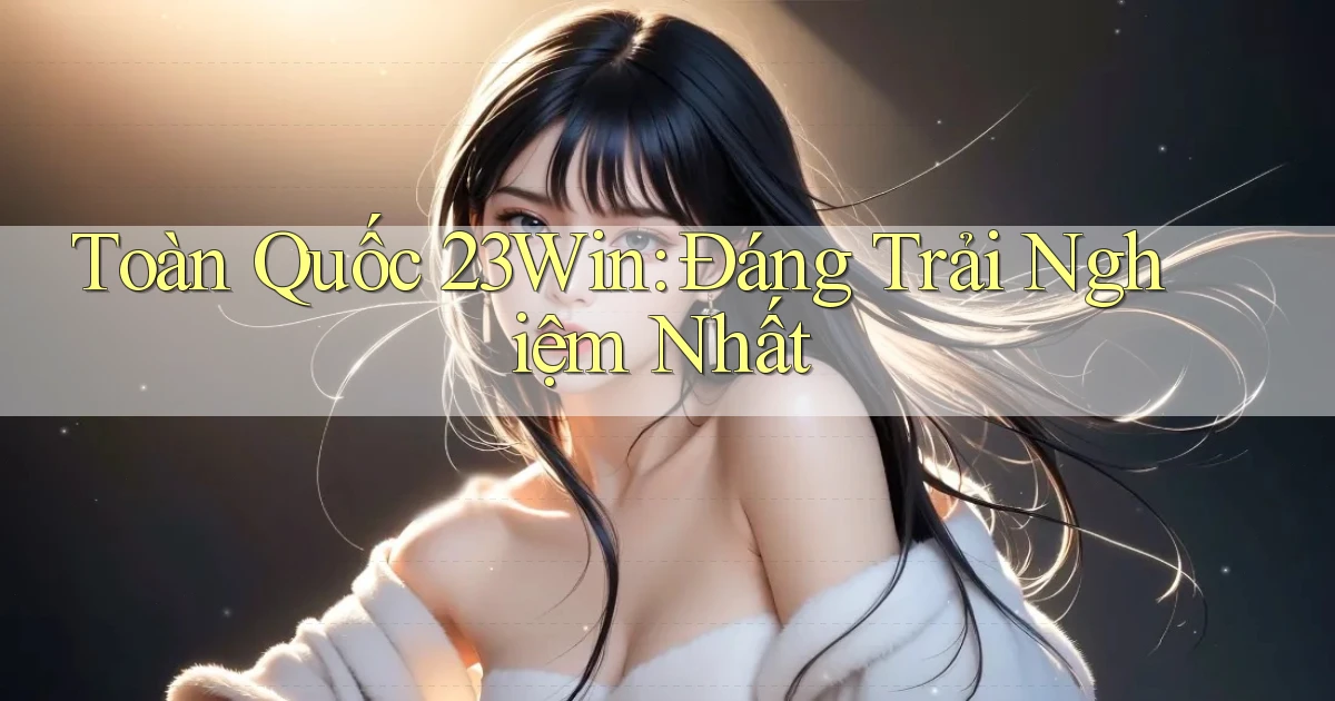 toàn quốc 23win đáng trải nghiệm nhất