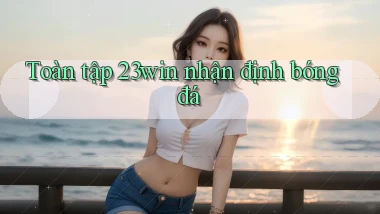 toàn tập 23win nhận định bóng đá