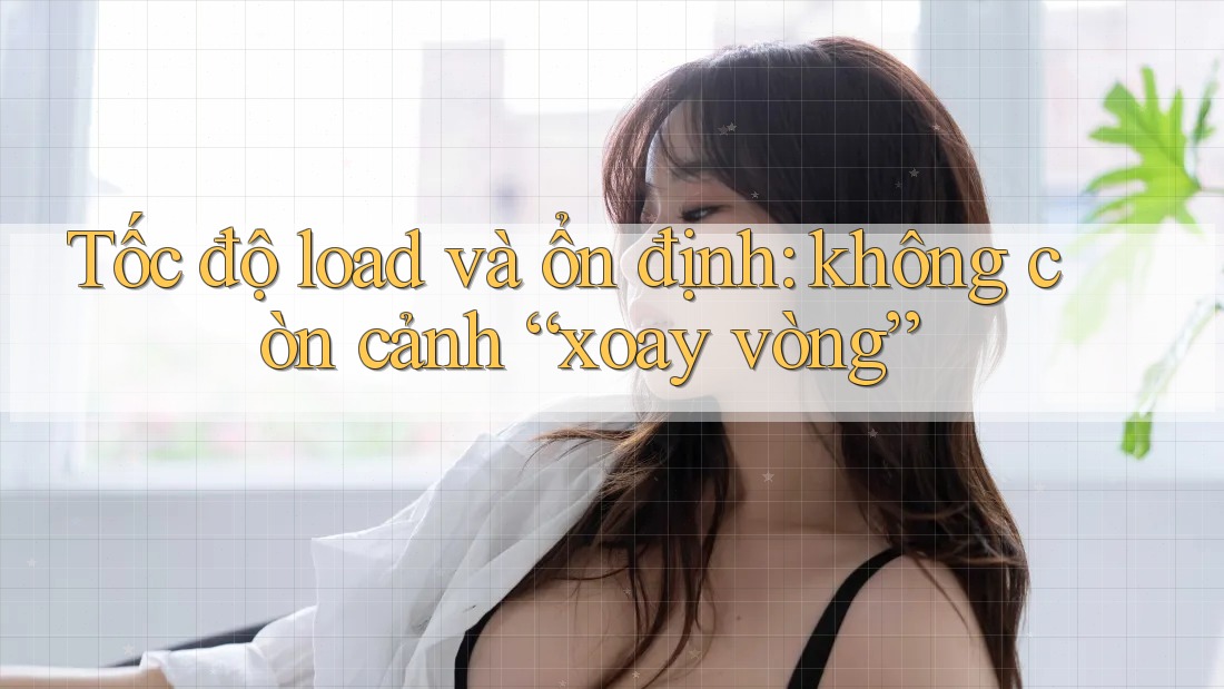 Tốc độ load và ổn định: không còn cảnh “xoay vòng” Tốc độ load và ổn định: không còn cảnh “xoay vòng”