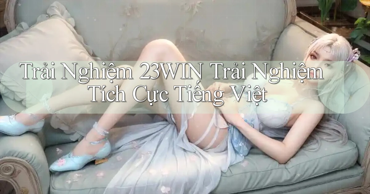 trải nghiệm 23win trải nghiệm tích cực tiếng việt