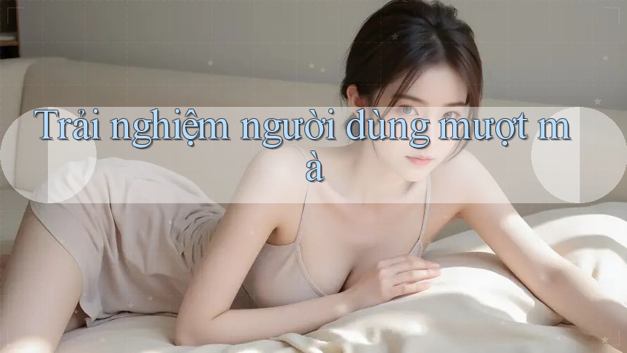 Trải nghiệm người dùng mượt mà