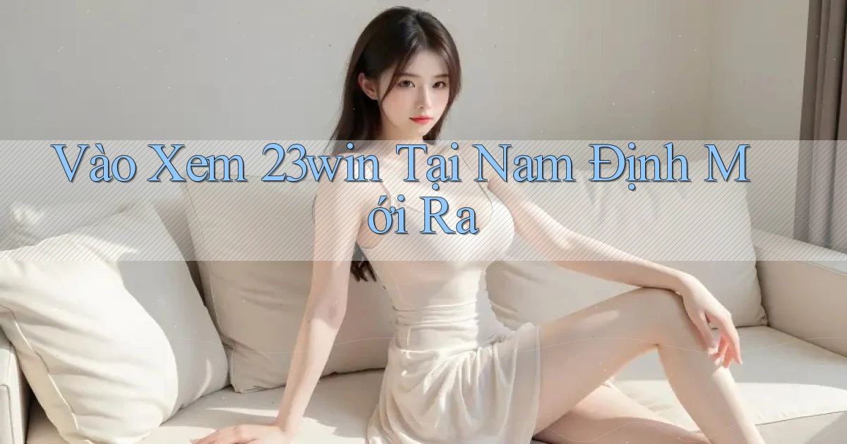 vào xem 23win tại Nam Định mới ra